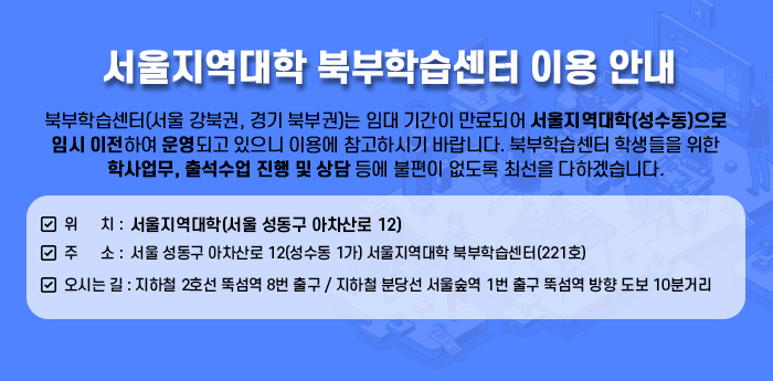 북부학습센터(서울 강북권, 경기 북부권)는 임대 기간이 만료되어 서울지역대학(성수동)으로 임시 이전하여 운영되고 있으니 이용에 참고하시기 바랍니다. 북부학습센터 학생들을 위한 학사업무, 출석수업 진행 및 상담 등에 불편이 없도록 최선을 다하겠습니다.  ■ 위 치: 서울지역대학(서울 성동구 아차산로 12) ■ 주소: 서울 성동구 아차산로 12(성수동 1가) 서울지역대학 북부학습센터(221호) ■ 오시는 길: 지하철 2호선 뚝섬역 8번 출구 / 지하철 분당선 서울숲역 1번 출구 뚝섬역 방향 도보 10분거리